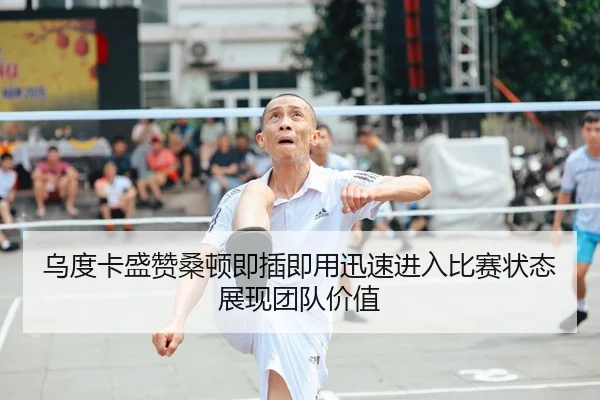 乌度卡盛赞桑顿即插即用迅速进入比赛状态展现团队价值